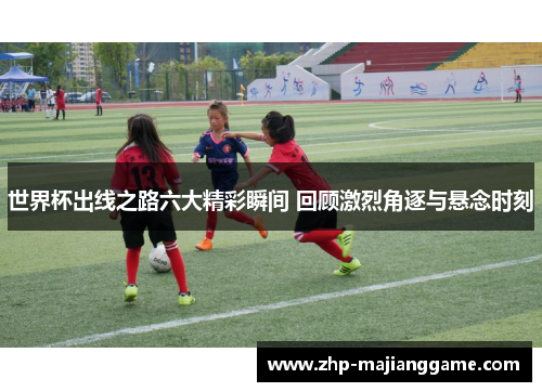 世界杯出线之路六大精彩瞬间 回顾激烈角逐与悬念时刻