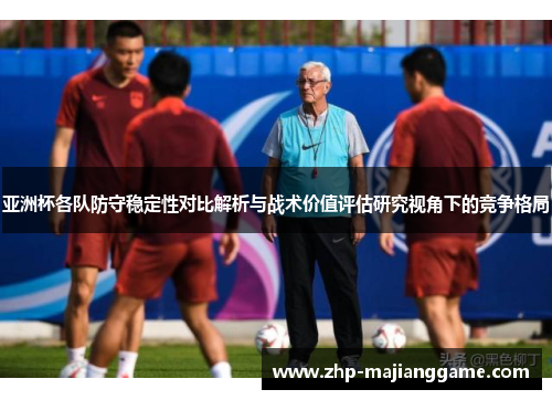 亚洲杯各队防守稳定性对比解析与战术价值评估研究视角下的竞争格局